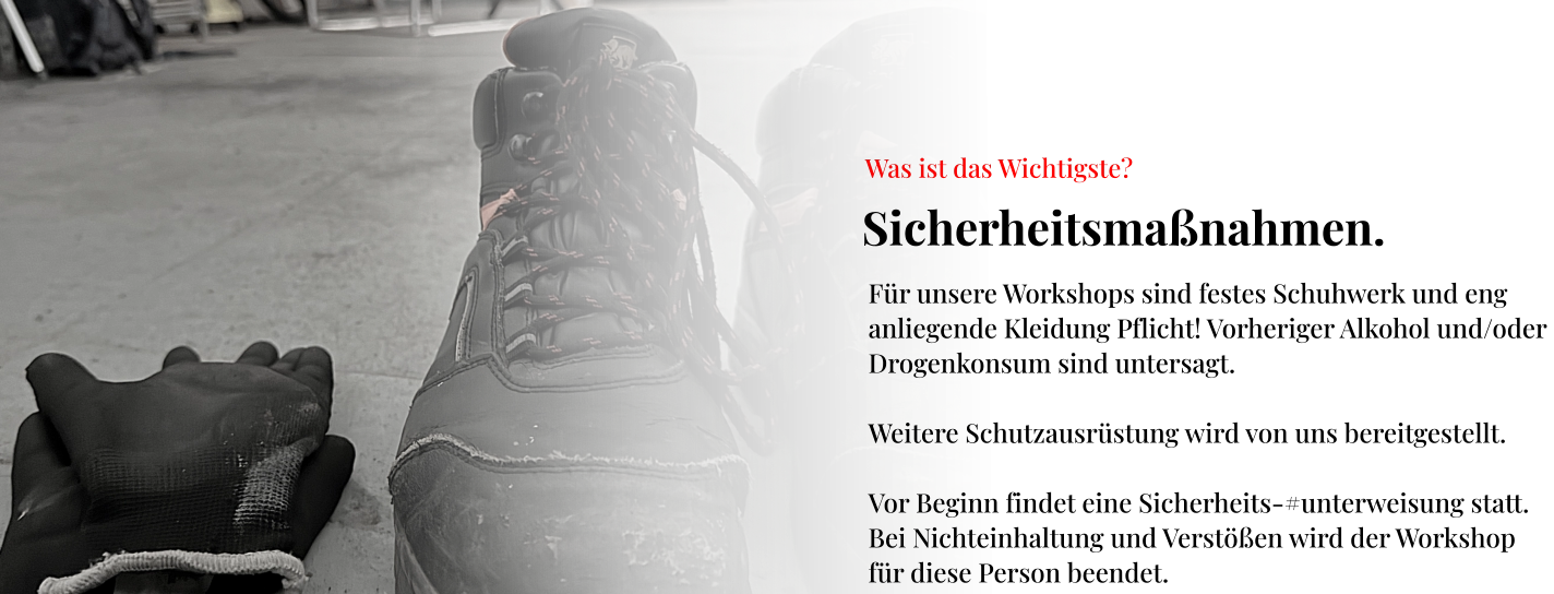 Sicherheitsmaßnahmen.  Was ist das Wichtigste? Für unsere Workshops sind festes Schuhwerk und eng  anliegende Kleidung Pflicht! Vorheriger Alkohol und/oder  Drogenkonsum sind untersagt.  Weitere Schutzausrüstung wird von uns bereitgestellt.  Vor Beginn findet eine Sicherheits-#unterweisung statt.  Bei Nichteinhaltung und Verstößen wird der Workshop  für diese Person beendet.