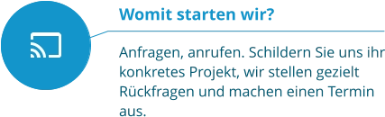 Womit starten wir?  Anfragen, anrufen. Schildern Sie uns ihr konkretes Projekt, wir stellen gezielt Rückfragen und machen einen Termin aus.